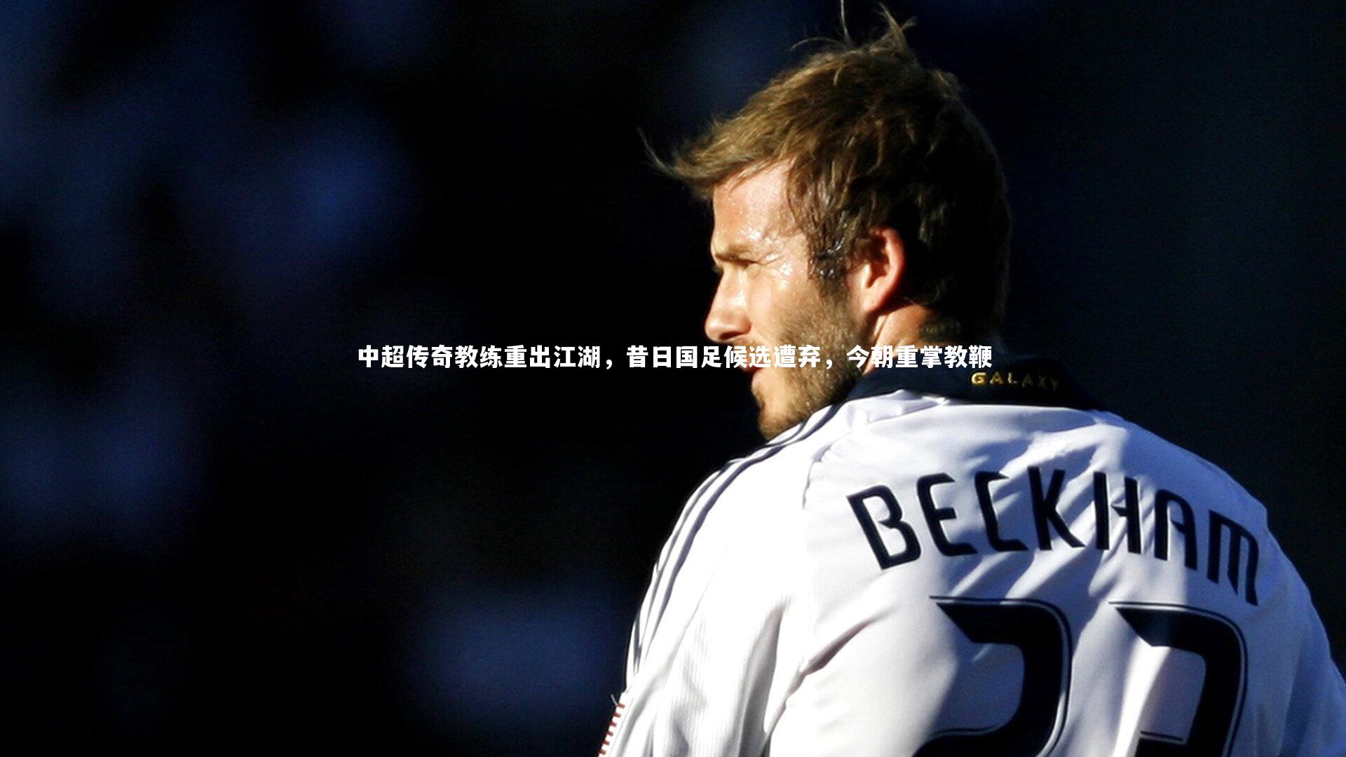 中超传奇教练重出江湖，昔日国足候选遭弃，今朝重掌教鞭